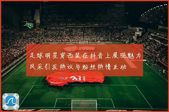 足球明星穿西装在抖音上展现魅力风采引发热议与粉丝热情互动