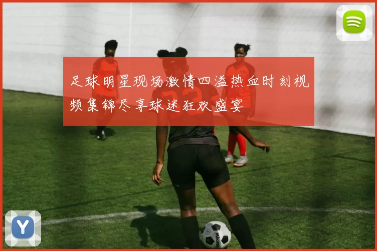 足球明星现场激情四溢热血时刻视频集锦尽享球迷狂欢盛宴
