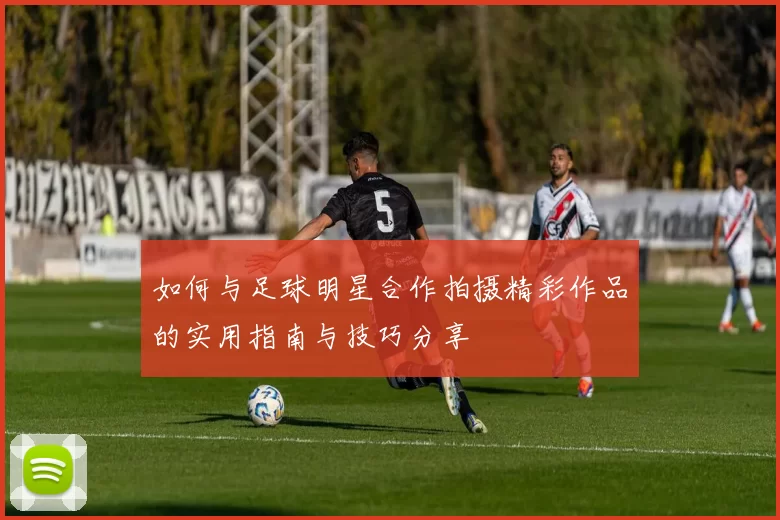 如何与足球明星合作拍摄精彩作品的实用指南与技巧分享