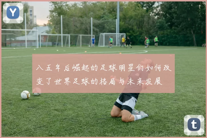 八五年后崛起的足球明星们如何改变了世界足球的格局与未来发展