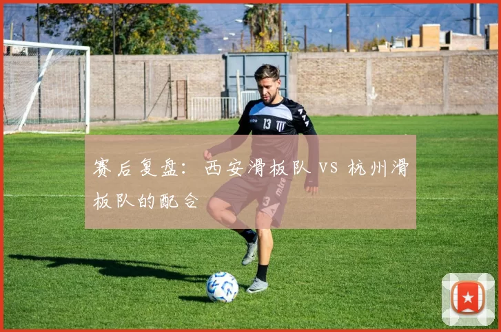 赛后复盘：西安滑板队 vs 杭州滑板队的配合