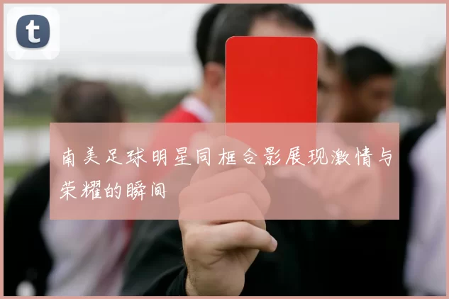 南美足球明星同框合影展现激情与荣耀的瞬间